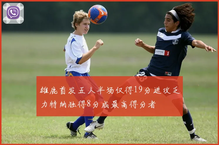 雄鹿首发五人半场仅得19分进攻乏力特纳独得8分成最高得分者