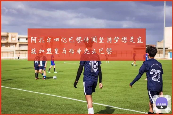 阿扎尔回忆巴黎传闻坚持梦想是直接加盟皇马而非先去巴黎