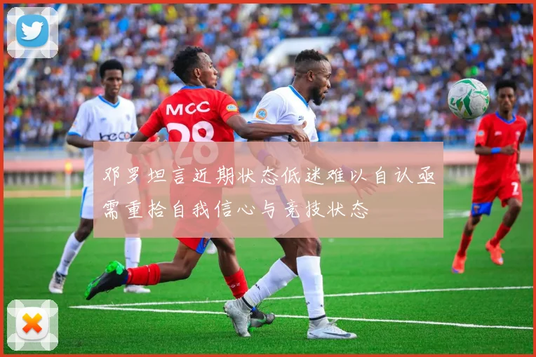 邓罗坦言近期状态低迷难以自认亟需重拾自我信心与竞技状态