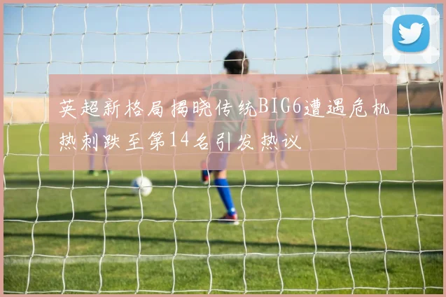 英超新格局揭晓传统BIG6遭遇危机热刺跌至第14名引发热议