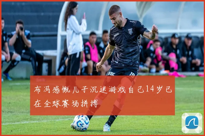 布冯感慨儿子沉迷游戏自己14岁已在全球赛场拼搏
