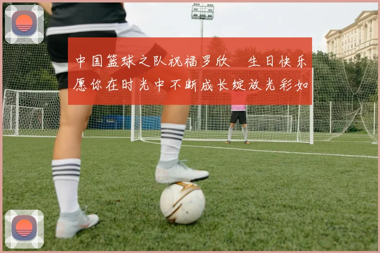 中国篮球之队祝福罗欣棫生日快乐愿你在时光中不断成长绽放光彩如棫树般挺拔