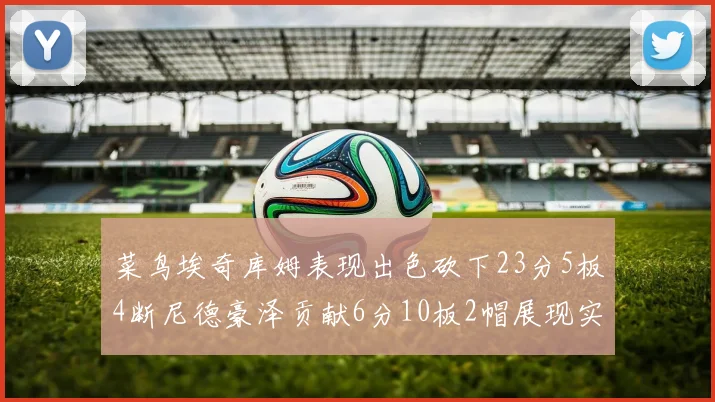 菜鸟埃奇库姆表现出色砍下23分5板4断尼德豪泽贡献6分10板2帽展现实力