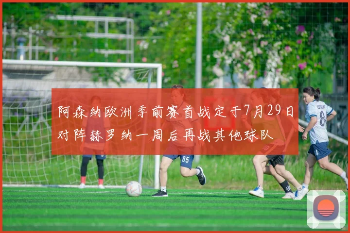 阿森纳欧洲季前赛首战定于7月29日对阵赫罗纳一周后再战其他球队