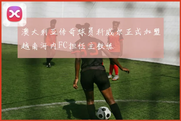 澳大利亚传奇球员科威尔正式加盟越南河内FC担任主教练