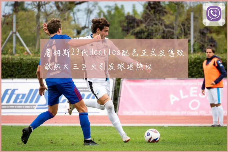 詹姆斯23代Heatles配色正式发售致敬热火三巨头引发球迷热议