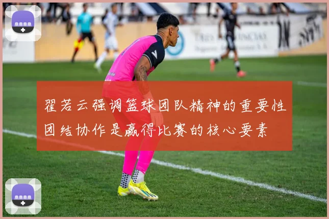 翟若云强调篮球团队精神的重要性团结协作是赢得比赛的核心要素
