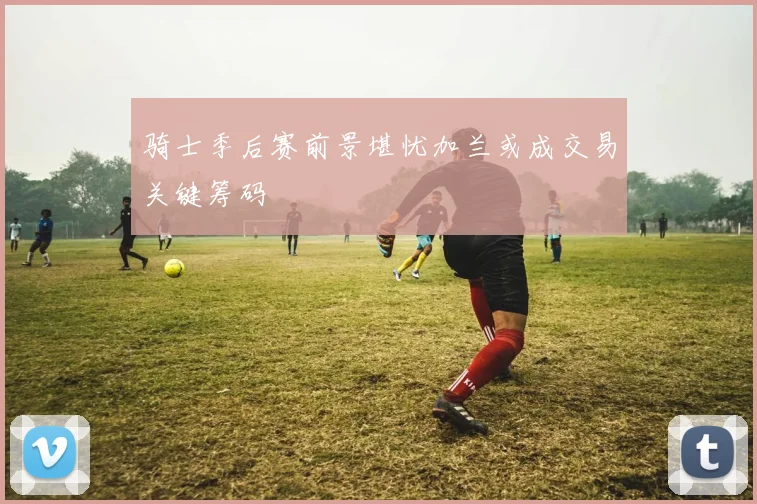 骑士季后赛前景堪忧加兰或成交易关键筹码