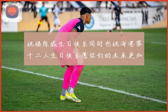 祝福陈威生日快乐同时也祝海港第十二人生日快乐愿你们的未来更加辉煌