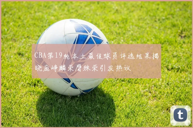 CBA第19轮本土最佳球员评选结果揭晓庞峥麟荣膺殊荣引发热议