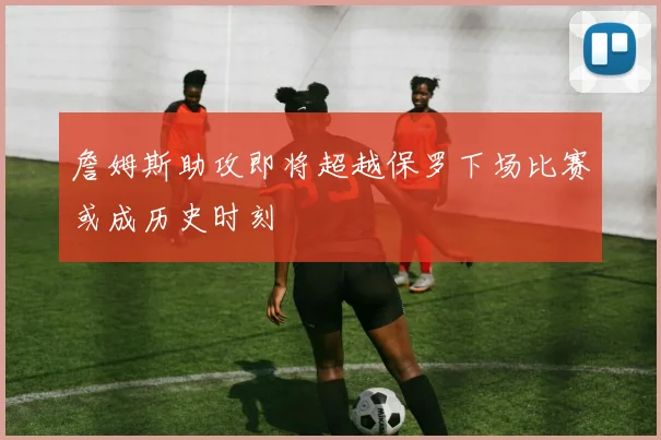 詹姆斯助攻即将超越保罗下场比赛或成历史时刻