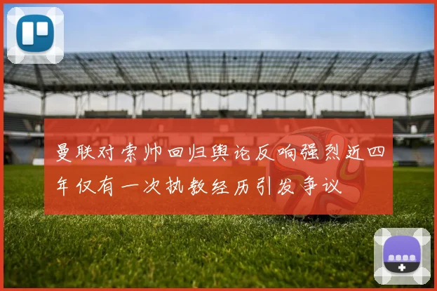 曼联对索帅回归舆论反响强烈近四年仅有一次执教经历引发争议