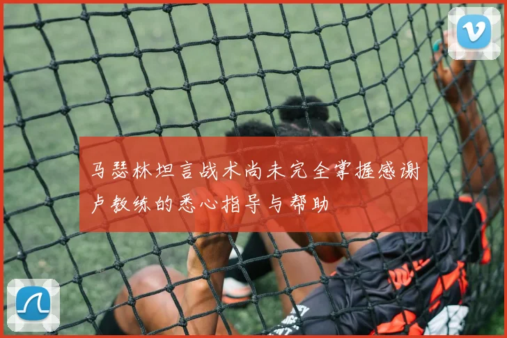 马瑟林坦言战术尚未完全掌握感谢卢教练的悉心指导与帮助