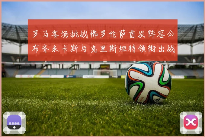 罗马客场挑战佛罗伦萨首发阵容公布齐米卡斯与克里斯坦特领衔出战