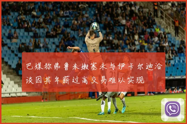 巴媒称弗鲁米嫩塞未与伊卡尔迪洽谈因其年薪过高交易难以实现