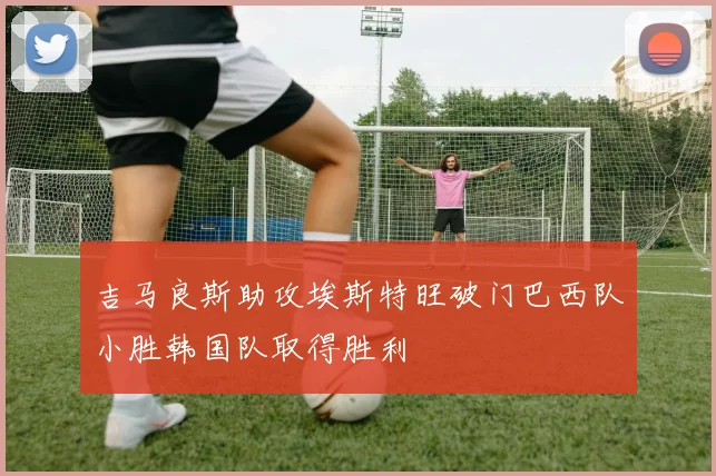 吉马良斯助攻埃斯特旺破门巴西队小胜韩国队取得胜利