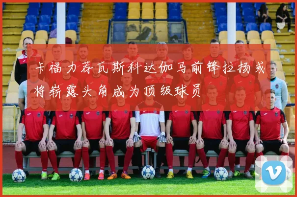 卡福力荐瓦斯科达伽马前锋拉扬或将崭露头角成为顶级球员