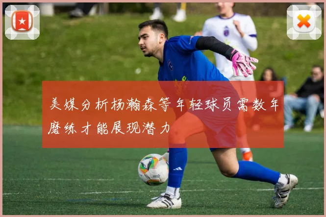 美媒分析杨瀚森等年轻球员需数年磨练才能展现潜力