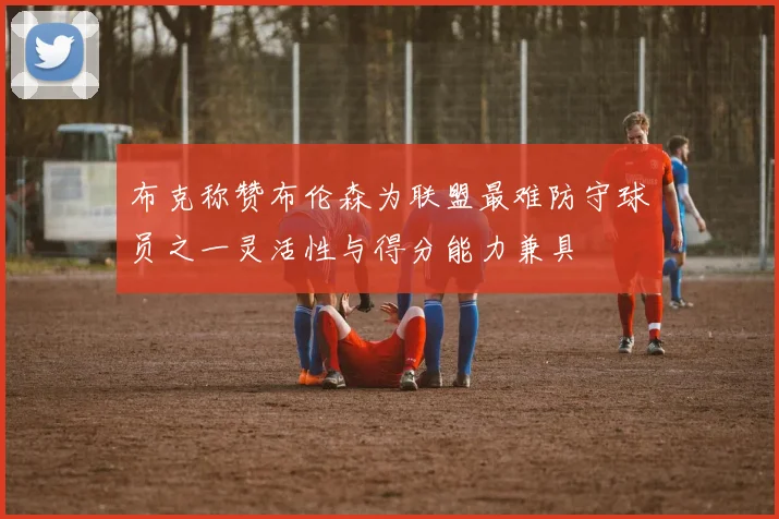 布克称赞布伦森为联盟最难防守球员之一灵活性与得分能力兼具