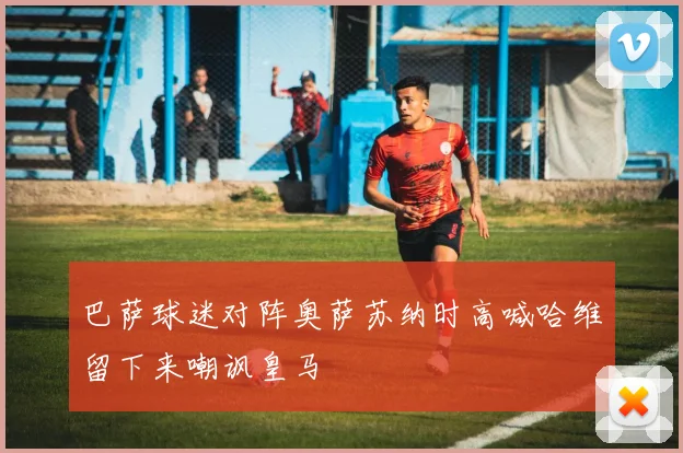 巴萨球迷对阵奥萨苏纳时高喊哈维留下来嘲讽皇马