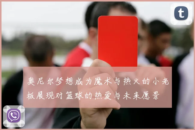 奥尼尔梦想成为魔术与热火的小老板展现对篮球的热爱与未来愿景