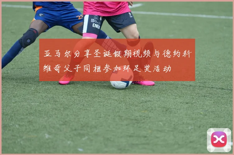 亚马尔分享圣诞假期视频与德约科维奇父子同框参加环足奖活动