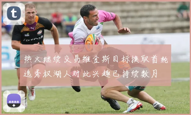 热火继续交易维金斯目标换取首轮选秀权湖人对此兴趣已持续数月