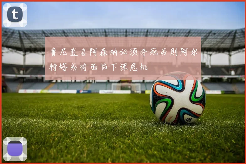 鲁尼直言阿森纳必须夺冠否则阿尔特塔或将面临下课危机