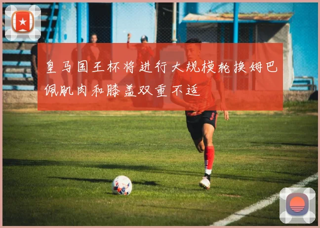 皇马国王杯将进行大规模轮换姆巴佩肌肉和膝盖双重不适