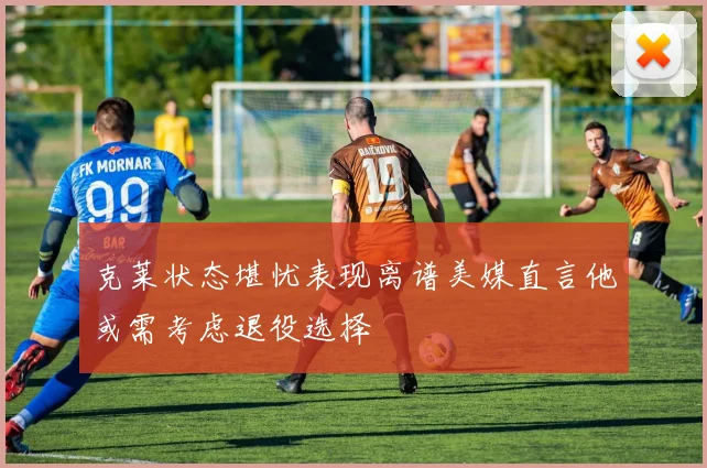 克莱状态堪忧表现离谱美媒直言他或需考虑退役选择
