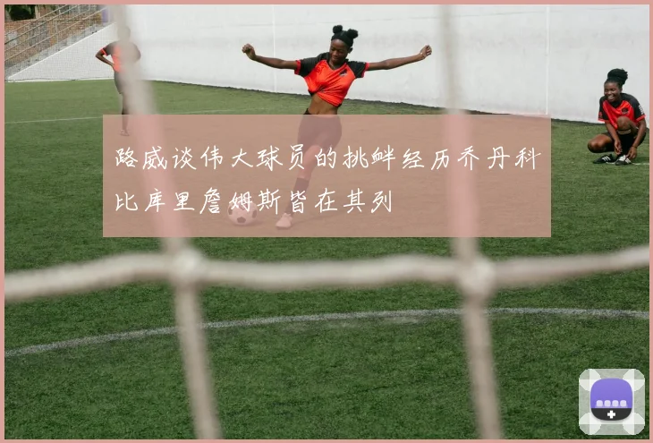 路威谈伟大球员的挑衅经历乔丹科比库里詹姆斯皆在其列