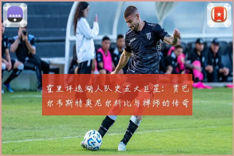 霍里评选湖人队史五大巨星：贾巴尔韦斯特奥尼尔科比与禅师的传奇之路