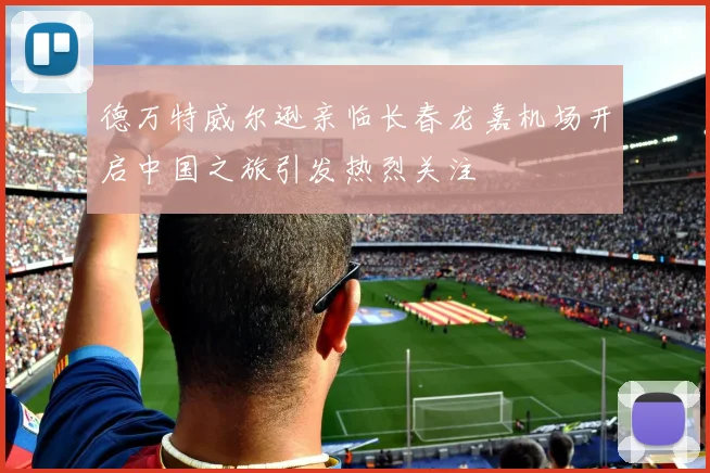 德万特威尔逊亲临长春龙嘉机场开启中国之旅引发热烈关注