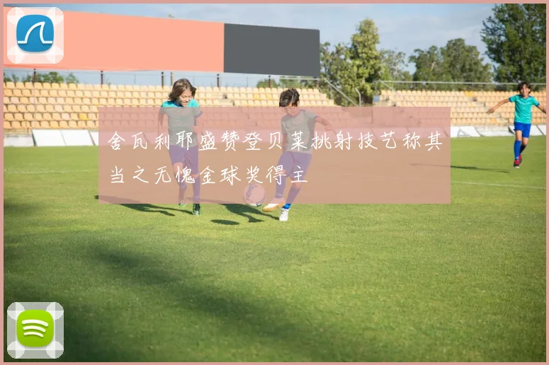 舍瓦利耶盛赞登贝莱挑射技艺称其当之无愧金球奖得主