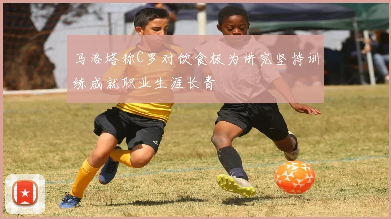 马洛塔称C罗对饮食极为讲究坚持训练成就职业生涯长青