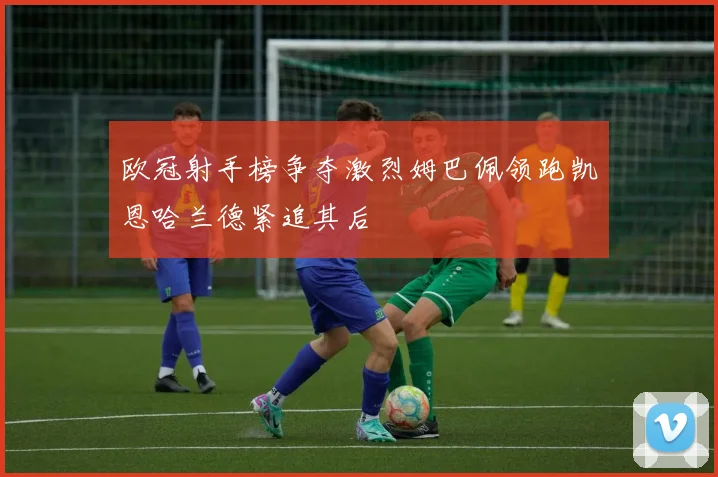 欧冠射手榜争夺激烈姆巴佩领跑凯恩哈兰德紧追其后