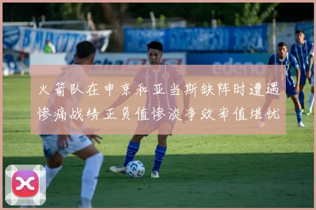 火箭队在申京和亚当斯缺阵时遭遇惨痛战绩正负值惨淡净效率值堪忧