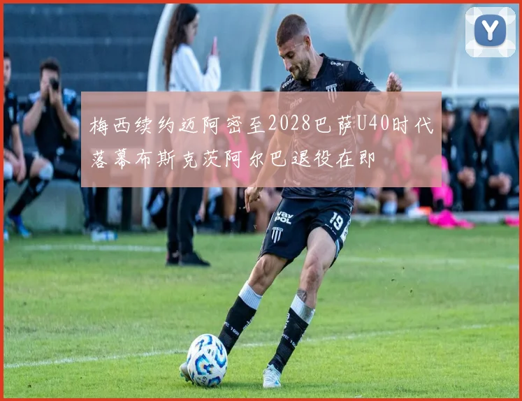 梅西续约迈阿密至2028巴萨U40时代落幕布斯克茨阿尔巴退役在即