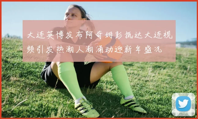 大连英博发布阿奇姆彭抵达大连视频引发热潮人潮涌动迎新年盛况