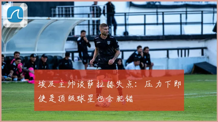 埃及主帅谈萨拉赫失点：压力下即使是顶级球星也会犯错