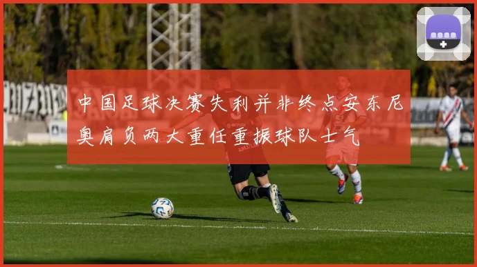 中国足球决赛失利并非终点安东尼奥肩负两大重任重振球队士气