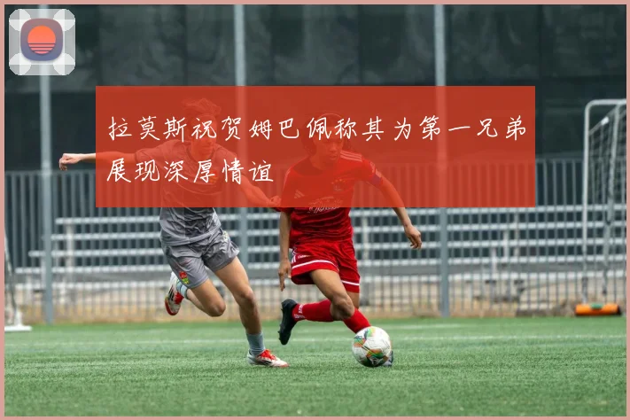 拉莫斯祝贺姆巴佩称其为第一兄弟展现深厚情谊