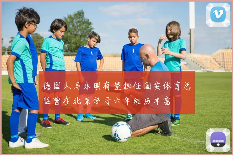 德国人马永明有望担任国安体育总监曾在北京学习六年经历丰富
