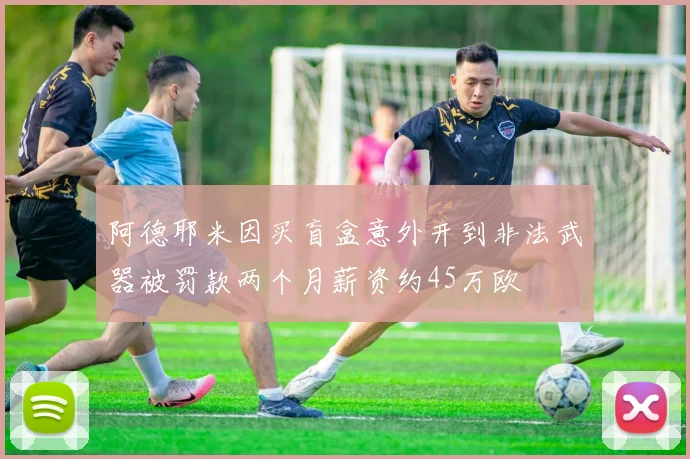 阿德耶米因买盲盒意外开到非法武器被罚款两个月薪资约45万欧