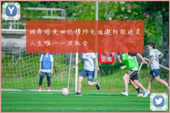 姆希塔良回忆穆帅电话邀约称这是人生唯一一次机会