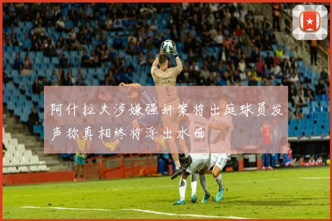 阿什拉夫涉嫌强奸案将出庭球员发声称真相终将浮出水面