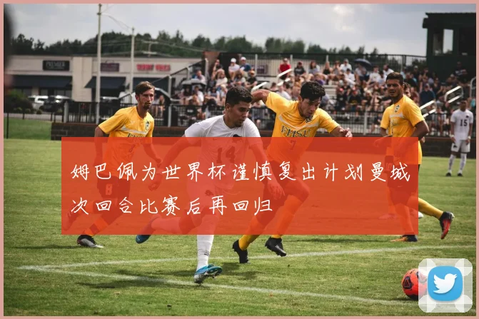 姆巴佩为世界杯谨慎复出计划曼城次回合比赛后再回归