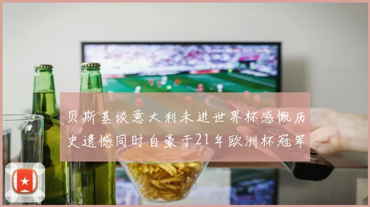 贝斯基谈意大利未进世界杯感慨历史遗憾同时自豪于21年欧洲杯冠军荣耀