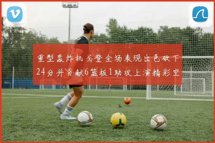 重型轰炸机戈登全场表现出色砍下24分并贡献6篮板1助攻上演精彩空接重扣